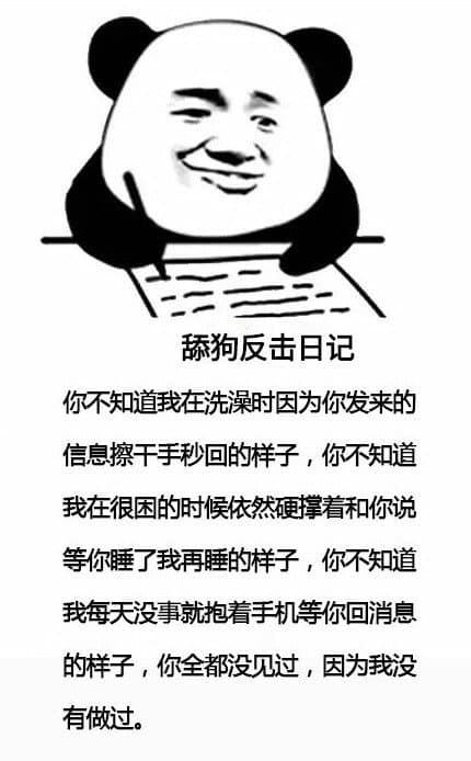 舔狗反击日记你不知道我在洗澡时因为你发来的信息擦干手秒回的样子,你不知道我在很困的时候依然硬撑着和你说等你睡了我再睡的样子,你不知道我每天没事就抱着手机等你回消息的样子,你全都没见过,因为我没有做过。 